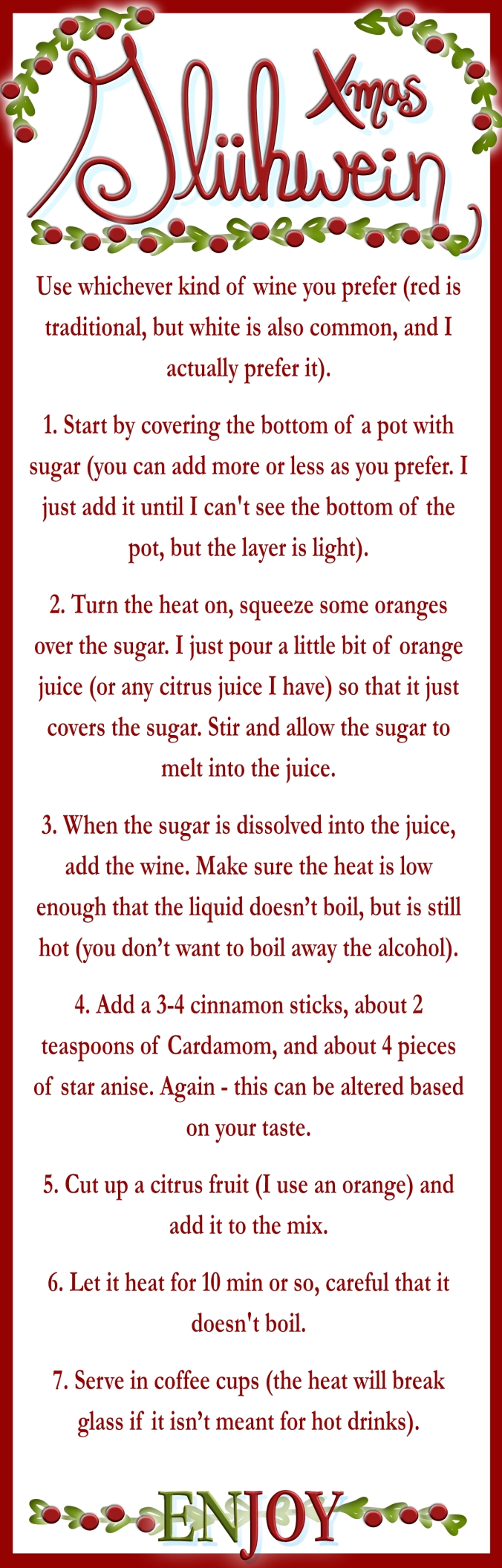 Use whichever kind of wine you prefer (red is traditional, but white is also common, and I actually prefer it). 1. Start by covering the bottom of a pot with sugar (you can add more or less as you prefer. I just add it until I can't see the bottom of the pot, but the layer is light). 2. Turn the heat on, squeeze some oranges over the sugar. I just pour a little bit of orange juice (or any citrus juice I have) so that it just covers the sugar. Stir and allow the sugar to melt into the juice. 3. When the sugar is dissolved into the juice, add the wine. Make sure the heat is low enough that the liquid doesn’t boil, but is still hot (you don’t want to boil away the alcohol). 4. Add a 3-4 cinnamon sticks, about 2 teaspoons of Cardamom, and about 4 pieces of star anise. Again - this can be altered based on your taste. 5. Cut up a citrus fruit (I use an orange) and add it to the mix. 6. Let it heat for 10 min or so, careful that it doesn't boil. 7. Serve in coffee cups (the heat will break glass if it isn’t meant for hot drinks). Enjoy!
